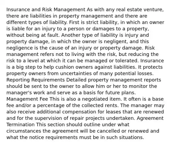 Insurance and Risk Management As with any real estate venture, there are liabilities in property management and there are different types of liability. First is strict liability, in which an owner is liable for an injury to a person or damages to a property, without being at fault. Another type of liability is injury and property damage, in which the owner is negligent, and this negligence is the cause of an injury or property damage. Risk management refers not to living with the risk, but reducing the risk to a level at which it can be managed or tolerated. Insurance is a big step to help cushion owners against liabilities. It protects property owners from uncertainties of many potential losses. Reporting Requirements Detailed property management reports should be sent to the owner to allow him or her to monitor the manager's work and serve as a basis for future plans. Management Fee This is also a negotiated item. It often is a base fee and/or a percentage of the collected rents. The manager may also receive additional compensation for leases that are renewed and for the supervision of repair projects undertaken. Agreement Termination This section should outline under what circumstances the agreement will be cancelled or renewed and what the notice requirements must be in such situations.