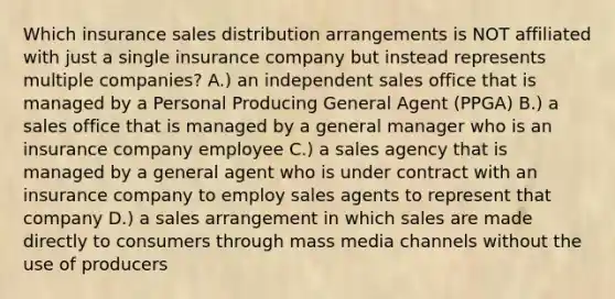 Which insurance sales distribution arrangements is NOT affiliated with just a single insurance company but instead represents multiple companies? A.) an independent sales office that is managed by a Personal Producing General Agent (PPGA) B.) a sales office that is managed by a general manager who is an insurance company employee C.) a sales agency that is managed by a general agent who is under contract with an insurance company to employ sales agents to represent that company D.) a sales arrangement in which sales are made directly to consumers through mass media channels without the use of producers