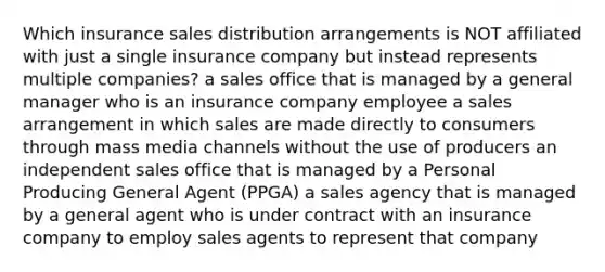 Which insurance sales distribution arrangements is NOT affiliated with just a single insurance company but instead represents multiple companies? a sales office that is managed by a general manager who is an insurance company employee a sales arrangement in which sales are made directly to consumers through mass media channels without the use of producers an independent sales office that is managed by a Personal Producing General Agent (PPGA) a sales agency that is managed by a general agent who is under contract with an insurance company to employ sales agents to represent that company