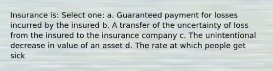 Insurance is: Select one: a. Guaranteed payment for losses incurred by the insured b. A transfer of the uncertainty of loss from the insured to the insurance company c. The unintentional decrease in value of an asset d. The rate at which people get sick