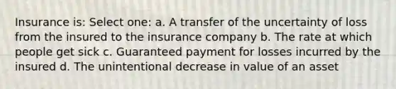 Insurance is: Select one: a. A transfer of the uncertainty of loss from the insured to the insurance company b. The rate at which people get sick c. Guaranteed payment for losses incurred by the insured d. The unintentional decrease in value of an asset