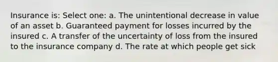 Insurance is: Select one: a. The unintentional decrease in value of an asset b. Guaranteed payment for losses incurred by the insured c. A transfer of the uncertainty of loss from the insured to the insurance company d. The rate at which people get sick