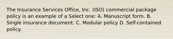 The Insurance Services Office, Inc. (ISO) commercial package policy is an example of a Select one: A. Manuscript form. B. Single insurance document. C. Modular policy D. Self-contained policy.