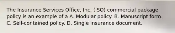 The Insurance Services Office, Inc. (ISO) commercial package policy is an example of a A. Modular policy. B. Manuscript form. C. Self-contained policy. D. Single insurance document.