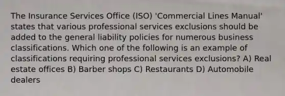 The Insurance Services Office (ISO) 'Commercial Lines Manual' states that various professional services exclusions should be added to the general liability policies for numerous business classifications. Which one of the following is an example of classifications requiring professional services exclusions? A) Real estate offices B) Barber shops C) Restaurants D) Automobile dealers