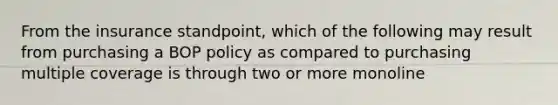 From the insurance standpoint, which of the following may result from purchasing a BOP policy as compared to purchasing multiple coverage is through two or more monoline