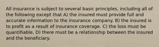 All insurance is subject to several basic principles, including all of the following except that A) the insured must provide full and accurate information to the insurance company. B) the insured is to profit as a result of insurance coverage. C) the loss must be quantifiable. D) there must be a relationship between the insured and the beneficiary.