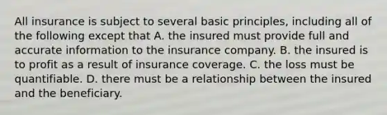 All insurance is subject to several basic principles, including all of the following except that A. the insured must provide full and accurate information to the insurance company. B. the insured is to profit as a result of insurance coverage. C. the loss must be quantifiable. D. there must be a relationship between the insured and the beneficiary.