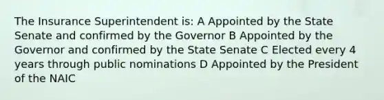 The Insurance Superintendent is: A Appointed by the State Senate and confirmed by the Governor B Appointed by the Governor and confirmed by the State Senate C Elected every 4 years through public nominations D Appointed by the President of the NAIC