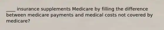 ____ insurance supplements Medicare by filling the difference between medicare payments and medical costs not covered by medicare?