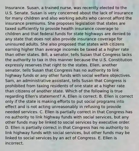 Insurance. Susan, a trained nurse, was recently elected to the U.S. Senate. Susan is very concerned about the lack of insurance for many children and also working adults who cannot afford the insurance premiums. She proposes legislation that states are taxed sufficiently to provide health insurance coverage to children and that federal funds for state highways are denied to any state that does not also provide insurance coverage for uninsured adults. She also proposed that states with citizens earning higher than average incomes be taxed at a higher rate than other states. Bill, a senator, tells Susan that Congress lacks the authority to tax in this manner because the U.S. Constitution expressly reserves that right to the states. Ellen, another senator, tells Susan that Congress has no authority to link highway funds or any other funds with social welfare objectives. Sam, an administrative assistant, tells Susan that Congress is prohibited from taxing residents of one state at a higher rate than citizens of another state. Which of the following is true regarding Ellen's statement? A. Ellen is correct. B. Ellen is correct only if the state is making efforts to put social programs into effect and is not acting unreasonably in refusing to provide needed services. C. Ellen is partially correct in that Congress has no authority to link highway funds with social services, but any other funds may be linked to social services by executive order. D. Ellen is partially correct in that Congress has no authority to link highway funds with social services, but other funds may be linked to social services by an act of Congress. E. Ellen is incorrect.