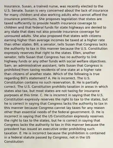 Insurance. Susan, a trained nurse, was recently elected to the U.S. Senate. Susan is very concerned about the lack of insurance for many children and also working adults who cannot afford the insurance premiums. She proposes legislation that states are taxed sufficiently to provide health insurance coverage to children and that federal funds for state highways are denied to any state that does not also provide insurance coverage for uninsured adults. She also proposed that states with citizens earning higher than average incomes be taxed at a higher rate than other states. Bill, a senator, tells Susan that Congress lacks the authority to tax in this manner because the U.S. Constitution expressly reserves that right to the states. Ellen, another senator, tells Susan that Congress has no authority to link highway funds or any other funds with social welfare objectives. Sam, an administrative assistant, tells Susan that Congress is prohibited from taxing residents of one state at a higher rate than citizens of another state. Which of the following is true regarding Bill's statement? A. He is incorrect. The U.S. Constitution contains no such reservation. B. He is partially correct. The U.S. Constitution prohibits taxation in areas in which states also tax, but most states are not taxing for insurance purposes at this time. C. He is incorrect in saying that the U.S. Constitution expressly reserves the right to tax to the states, but he is correct in saying that Congress lacks the authority to tax in this manner because Congress cannot lay taxes for any reason other than essential needs of the federal government. D. He is incorrect in saying that the US Constitution expressly reserves the right to tax to the states, but he is correct in saying that Congress lacks the authority to tax in this manner because the president has issued an executive order prohibiting such taxation. E. He is incorrect because the prohibition is contained in a federal statute passed by Congress, not in the US Constitution