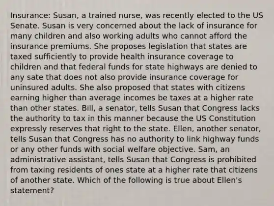 Insurance: Susan, a trained nurse, was recently elected to the US Senate. Susan is very concerned about the lack of insurance for many children and also working adults who cannot afford the insurance premiums. She proposes legislation that states are taxed sufficiently to provide health insurance coverage to children and that federal funds for state highways are denied to any sate that does not also provide insurance coverage for uninsured adults. She also proposed that states with citizens earning higher than average incomes be taxes at a higher rate than other states. Bill, a senator, tells Susan that Congress lacks the authority to tax in this manner because the US Constitution expressly reserves that right to the state. Ellen, another senator, tells Susan that Congress has no authority to link highway funds or any other funds with social welfare objective. Sam, an administrative assistant, tells Susan that Congress is prohibited from taxing residents of ones state at a higher rate that citizens of another state. Which of the following is true about Ellen's statement?