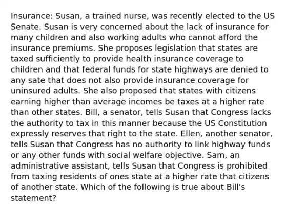 Insurance: Susan, a trained nurse, was recently elected to the US Senate. Susan is very concerned about the lack of insurance for many children and also working adults who cannot afford the insurance premiums. She proposes legislation that states are taxed sufficiently to provide health insurance coverage to children and that federal funds for state highways are denied to any sate that does not also provide insurance coverage for uninsured adults. She also proposed that states with citizens earning higher than average incomes be taxes at a higher rate than other states. Bill, a senator, tells Susan that Congress lacks the authority to tax in this manner because the US Constitution expressly reserves that right to the state. Ellen, another senator, tells Susan that Congress has no authority to link highway funds or any other funds with social welfare objective. Sam, an administrative assistant, tells Susan that Congress is prohibited from taxing residents of ones state at a higher rate that citizens of another state. Which of the following is true about Bill's statement?