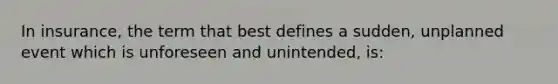 In insurance, the term that best defines a sudden, unplanned event which is unforeseen and unintended, is: