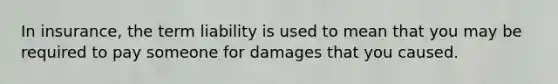 In insurance, the term liability is used to mean that you may be required to pay someone for damages that you caused.