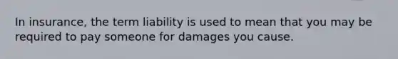 In insurance, the term liability is used to mean that you may be required to pay someone for damages you cause.