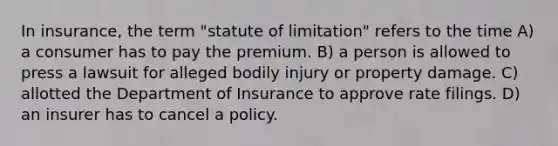 In insurance, the term "statute of limitation" refers to the time A) a consumer has to pay the premium. B) a person is allowed to press a lawsuit for alleged bodily injury or property damage. C) allotted the Department of Insurance to approve rate filings. D) an insurer has to cancel a policy.