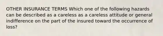 OTHER INSURANCE TERMS Which one of the following hazards can be described as a careless as a careless attitude or general indifference on the part of the insured toward the occurrence of loss?