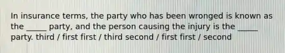 In insurance terms, the party who has been wronged is known as the _____ party, and the person causing the injury is the _____ party. third / first first / third second / first first / second