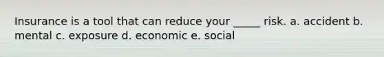 Insurance is a tool that can reduce your _____ risk. a. accident b. mental c. exposure d. economic e. social