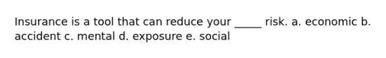 Insurance is a tool that can reduce your _____ risk. a. economic b. accident c. mental d. exposure e. social