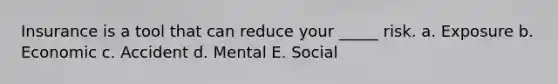 Insurance is a tool that can reduce your _____ risk. a. Exposure b. Economic c. Accident d. Mental E. Social