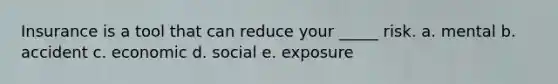 Insurance is a tool that can reduce your _____ risk. a. mental b. accident c. economic d. social e. exposure