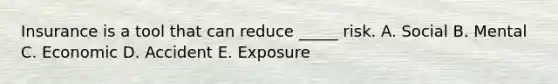 Insurance is a tool that can reduce _____ risk. A. Social B. Mental C. Economic D. Accident E. Exposure