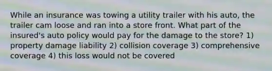 While an insurance was towing a utility trailer with his auto, the trailer cam loose and ran into a store front. What part of the insured's auto policy would pay for the damage to the store? 1) property damage liability 2) collision coverage 3) comprehensive coverage 4) this loss would not be covered