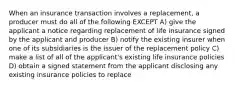 When an insurance transaction involves a replacement, a producer must do all of the following EXCEPT A) give the applicant a notice regarding replacement of life insurance signed by the applicant and producer B) notify the existing insurer when one of its subsidiaries is the issuer of the replacement policy C) make a list of all of the applicant's existing life insurance policies D) obtain a signed statement from the applicant disclosing any existing insurance policies to replace