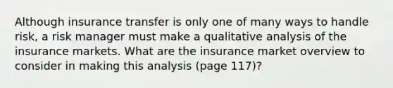 Although insurance transfer is only one of many ways to handle risk, a risk manager must make a qualitative analysis of the insurance markets. What are the insurance market overview to consider in making this analysis (page 117)?