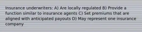 Insurance underwriters: A) Are locally regulated B) Provide a function similar to insurance agents C) Set premiums that are aligned with anticipated payouts D) May represent one insurance company