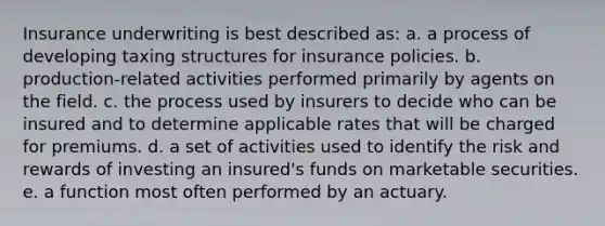 Insurance underwriting is best described as: a. a process of developing taxing structures for insurance policies. b. production-related activities performed primarily by agents on the field. c. the process used by insurers to decide who can be insured and to determine applicable rates that will be charged for premiums. d. a set of activities used to identify the risk and rewards of investing an insured's funds on marketable securities. e. a function most often performed by an actuary.