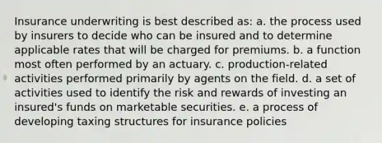 Insurance underwriting is best described as: a. the process used by insurers to decide who can be insured and to determine applicable rates that will be charged for premiums. b. a function most often performed by an actuary. c. production-related activities performed primarily by agents on the field. d. a set of activities used to identify the risk and rewards of investing an insured's funds on marketable securities. e. a process of developing taxing structures for insurance policies