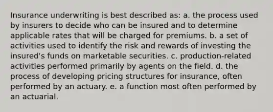 Insurance underwriting is best described as: a. the process used by insurers to decide who can be insured and to determine applicable rates that will be charged for premiums. b. a set of activities used to identify the risk and rewards of investing the insured's funds on marketable securities. c. production-related activities performed primarily by agents on the field. d. the process of developing pricing structures for insurance, often performed by an actuary. e. a function most often performed by an actuarial.