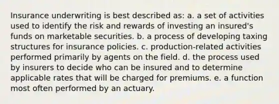 Insurance underwriting is best described as: a. a set of activities used to identify the risk and rewards of investing an insured's funds on marketable securities. b. a process of developing taxing structures for insurance policies. c. production-related activities performed primarily by agents on the field. d. the process used by insurers to decide who can be insured and to determine applicable rates that will be charged for premiums. e. a function most often performed by an actuary.