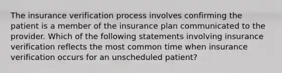 The insurance verification process involves confirming the patient is a member of the insurance plan communicated to the provider. Which of the following statements involving insurance verification reflects the most common time when insurance verification occurs for an unscheduled patient?