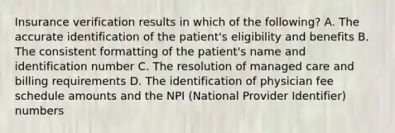 Insurance verification results in which of the following? A. The accurate identification of the patient's eligibility and benefits B. The consistent formatting of the patient's name and identification number C. The resolution of managed care and billing requirements D. The identification of physician fee schedule amounts and the NPI (National Provider Identifier) numbers