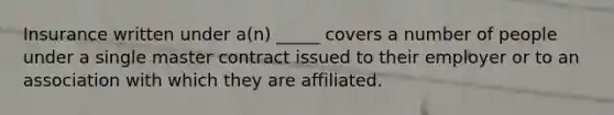 Insurance written under a(n) _____ covers a number of people under a single master contract issued to their employer or to an association with which they are affiliated.