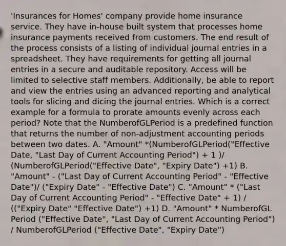 'Insurances for Homes' company provide home insurance service. They have in-house built system that processes home insurance payments received from customers. The end result of the process consists of a listing of individual journal entries in a spreadsheet. They have requirements for getting all journal entries in a secure and auditable repository. Access will be limited to selective staff members. Additionally, be able to report and view the entries using an advanced reporting and analytical tools for slicing and dicing the journal entries. Which is a correct example for a formula to prorate amounts evenly across each period? Note that the NumberofGLPeriod is a predefined function that returns the number of non-adjustment accounting periods between two dates. A. "Amount" *(NumberofGLPeriod("Effective Date, "Last Day of Current Accounting Period") + 1 )/ (NumberofGLPeriod("Effective Date", "Expiry Date") +1) B. "Amount" - ("Last Day of Current Accounting Period" - "Effective Date")/ ("Expiry Date" - "Effective Date") C. "Amount" * ("Last Day of Current Accounting Period" - "Effective Date" + 1) / (("Expiry Date" "Effective Date") +1) D. "Amount" * NumberofGL Period ("Effective Date", "Last Day of Current Accounting Period") / NumberofGLPeriod ("Effective Date", "Expiry Date")