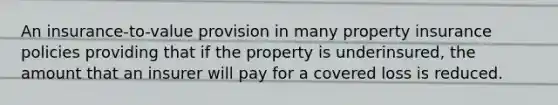 An insurance-to-value provision in many property insurance policies providing that if the property is underinsured, the amount that an insurer will pay for a covered loss is reduced.