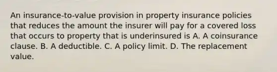 An insurance-to-value provision in property insurance policies that reduces the amount the insurer will pay for a covered loss that occurs to property that is underinsured is A. A coinsurance clause. B. A deductible. C. A policy limit. D. The replacement value.