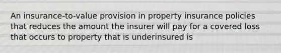 An insurance-to-value provision in property insurance policies that reduces the amount the insurer will pay for a covered loss that occurs to property that is underinsured is