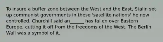 To insure a buffer zone between the West and the East, Stalin set up communist governments in these 'satellite nations' he now controlled. Churchill said an______ has fallen over Eastern Europe, cutting it off from the freedoms of the West. The Berlin Wall was a symbol of it.