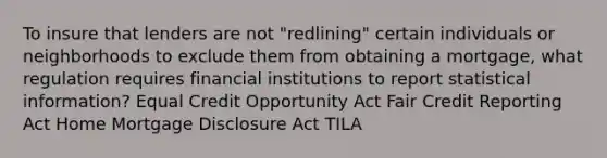 To insure that lenders are not "redlining" certain individuals or neighborhoods to exclude them from obtaining a mortgage, what regulation requires financial institutions to report statistical information? Equal Credit Opportunity Act Fair Credit Reporting Act Home Mortgage Disclosure Act TILA