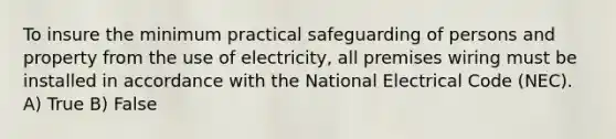 To insure the minimum practical safeguarding of persons and property from the use of electricity, all premises wiring must be installed in accordance with the National Electrical Code (NEC). A) True B) False