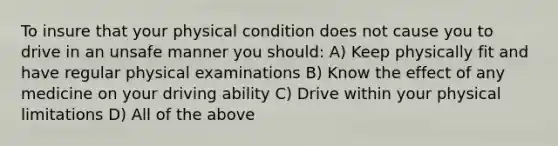 To insure that your physical condition does not cause you to drive in an unsafe manner you should: A) Keep physically fit and have regular physical examinations B) Know the effect of any medicine on your driving ability C) Drive within your physical limitations D) All of the above