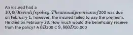 An insured had a 10,000 term life policy. The annual premium of200 was due on February 1; however, the insured failed to pay the premium. He died on February 28. How much would the beneficiary receive from the policy? A 0 B200 C 9,800 D10,000