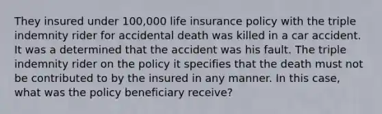 They insured under 100,000 life insurance policy with the triple indemnity rider for accidental death was killed in a car accident. It was a determined that the accident was his fault. The triple indemnity rider on the policy it specifies that the death must not be contributed to by the insured in any manner. In this case, what was the policy beneficiary receive?